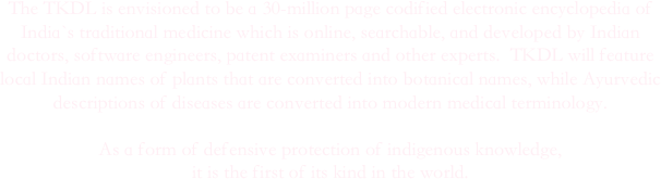 The TKDL is envisioned to be a 30-million page codified electronic encyclopedia of India`s traditional medicine which is online, searchable, and developed by Indian doctors, software engineers, patent examiners and other experts.  TKDL will feature local Indian names of plants that are converted into botanical names, while Ayurvedic descriptions of diseases are converted into modern medical terminology.  

As a form of defensive protection of indigenous knowledge, 
it is the first of its kind in the world.