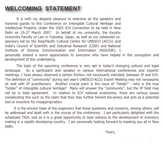 WELCOMING  STATEMENT￼
       It is with my deepest pleasure to welcome all the speakers and honored guests to this Conference on Intangible Cultural Heritage and Intellectual Property Under the 2003 ICH Convention to be held in New Delhi on 25-27 March 2007.  In behalf of my university, the Kyushu University Faculty of Law in Fukuoka, Japan, as well as our esteemed co-sponsors led by the Asia/Pacific Cultural Centre for UNESCO (ACCU) and India’s Council of Scientific and Industrial Research (CSIR) and National Institute of Science Communication and Information (NISCAIR), I personally extend a warm appreciation to everyone who have helped in the conception and development of this undertaking.
       The topic of the upcoming conference is very apt in today’s changing cultural and legal landscape.  As a participant and speaker in various international conferences and experts’ meetings, I have always observed a certain friction, not necessarily intended, between IP and ICH.  The definition of “community” during last year’s UNESCO-ACCU Expert Meeting may not necessarily sit well with IP practitioners.  Another crucial point is the issue of “holder” - who is the true “holder” of intangible cultural heritage?  Many will answer the “community”, but the IP field may not be in total agreement.  In relation to ICH national inventories, there are various issues complicating this such as the claim that they may further foment bio-piracy and acts as a potential tool or incentive for misappropriation.
        It is the sincere hope of the organizers that these questions and concerns, among others, will be addressed and dealt with in the course of the conference.  I am particularly delighted with the scheduled TKDL visit as it is a great opportunity to bear witness to the development of inventory making in a rapidly developing country.  I am personally looking forward to meeting you all in New Delhi.
                                                                                            Yours,                                                                                                                                
                                                                                         Toshiyuki Kono
